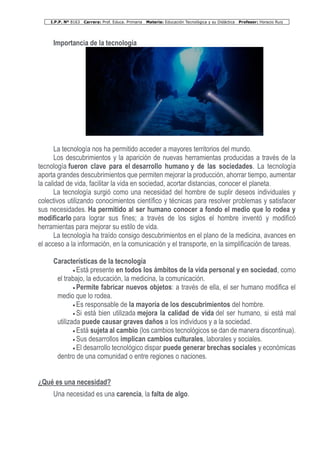 I.P.P. Nº 8163 Carrera: Prof. Educa. Primaria Materia: Educación Tecnológica y su Didáctica Profesor: Horacio Ruiz
Importancia de la tecnología
La tecnología nos ha permitido acceder a mayores territorios del mundo.
Los descubrimientos y la aparición de nuevas herramientas producidas a través de la
tecnología fueron clave para el desarrollo humano y de las sociedades. La tecnología
aporta grandes descubrimientos que permiten mejorar la producción, ahorrar tiempo, aumentar
la calidad de vida, facilitar la vida en sociedad, acortar distancias, conocer el planeta.
La tecnología surgió como una necesidad del hombre de suplir deseos individuales y
colectivos utilizando conocimientos científico y técnicas para resolver problemas y satisfacer
sus necesidades. Ha permitido al ser humano conocer a fondo el medio que lo rodea y
modificarlo para lograr sus fines; a través de los siglos el hombre inventó y modificó
herramientas para mejorar su estilo de vida.
La tecnología ha traído consigo descubrimientos en el plano de la medicina, avances en
el acceso a la información, en la comunicación y el transporte, en la simplificación de tareas.
Características de la tecnología
• Está presente en todos los ámbitos de la vida personal y en sociedad, como
el trabajo, la educación, la medicina, la comunicación.
• Permite fabricar nuevos objetos: a través de ella, el ser humano modifica el
medio que lo rodea.
• Es responsable de la mayoría de los descubrimientos del hombre.
• Si está bien utilizada mejora la calidad de vida del ser humano, si está mal
utilizada puede causar graves daños a los individuos y a la sociedad.
• Está sujeta al cambio (los cambios tecnológicos se dan de manera discontinua).
• Sus desarrollos implican cambios culturales, laborales y sociales.
• El desarrollo tecnológico dispar puede generar brechas sociales y económicas
dentro de una comunidad o entre regiones o naciones.
¿Qué es una necesidad?
Una necesidad es una carencia, la falta de algo.
 
