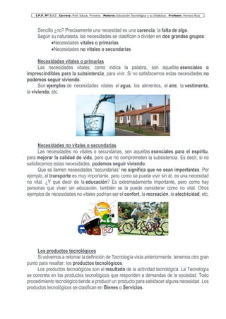 I.P.P. Nº 8163 Carrera: Prof. Educa. Primaria Materia: Educación Tecnológica y su Didáctica Profesor: Horacio Ruiz
Sencillo ¿no? Precisamente una necesidad es una carencia, la falta de algo.
Según su naturaleza, las necesidades se clasifican o dividen en dos grandes grupos:
•Necesidades vitales o primarias
•Necesidades no vitales o secundarias
Necesidades vitales o primarias
Las necesidades vitales, como indica la palabra, son aquellas esenciales o
imprescindibles para la subsistencia, para vivir. Si no satisfacemos estas necesidades no
podemos seguir viviendo.
Son ejemplos de necesidades vitales el agua, los alimentos, el aire, la vestimenta,
la vivienda, etc.
Necesidades no vitales o secundarias
Las necesidades no vitales o secundarias, son aquellas esenciales para el espíritu,
para mejorar la calidad de vida, pero que no comprometen la subsistencia. Es decir, si no
satisfacemos estas necesidades, podemos seguir viviendo.
Que se llamen necesidades “secundarias” no significa que no sean importantes. Por
ejemplo, el transporte es muy importante, pero como se puede vivir sin él, es una necesidad
no vital. ¿Y qué decir de la educación? Es extremadamente importante, pero como hay
personas que viven sin educación, también se la puede considerar como no vital. Otros
ejemplos de necesidades no vitales podrían ser el confort, la recreación, la electricidad, etc.
Los productos tecnológicos
Si volvemos a retomar la definición de Tecnología vista anteriormente, tenemos otro gran
punto para resaltar: los productos tecnológicos.
Los productos tecnológicos son el resultado de la actividad tecnológica. La Tecnología
se concreta en los productos tecnológicos que responden a demandas de la sociedad. Todo
procedimiento tecnológico tiende a producir un producto para satisfacer alguna necesidad. Los
productos tecnológicos se clasifican en Bienes o Servicios.
 