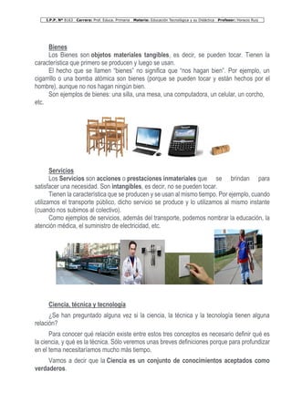 I.P.P. Nº 8163 Carrera: Prof. Educa. Primaria Materia: Educación Tecnológica y su Didáctica Profesor: Horacio Ruiz
Bienes
Los Bienes son objetos materiales tangibles, es decir, se pueden tocar. Tienen la
característica que primero se producen y luego se usan.
El hecho que se llamen “bienes” no significa que “nos hagan bien”. Por ejemplo, un
cigarrillo o una bomba atómica son bienes (porque se pueden tocar y están hechos por el
hombre), aunque no nos hagan ningún bien.
Son ejemplos de bienes: una silla, una mesa, una computadora, un celular, un corcho,
etc.
Servicios
Los Servicios son acciones o prestaciones inmateriales que se brindan para
satisfacer una necesidad. Son intangibles, es decir, no se pueden tocar.
Tienen la característica que se producen y se usan al mismo tiempo. Por ejemplo, cuando
utilizamos el transporte público, dicho servicio se produce y lo utilizamos al mismo instante
(cuando nos subimos al colectivo).
Como ejemplos de servicios, además del transporte, podemos nombrar la educación, la
atención médica, el suministro de electricidad, etc.
Ciencia, técnica y tecnología
¿Se han preguntado alguna vez si la ciencia, la técnica y la tecnología tienen alguna
relación?
Para conocer qué relación existe entre estos tres conceptos es necesario definir qué es
la ciencia, y qué es la técnica. Sólo veremos unas breves definiciones porque para profundizar
en el tema necesitaríamos mucho más tiempo.
Vamos a decir que la Ciencia es un conjunto de conocimientos aceptados como
verdaderos.
 