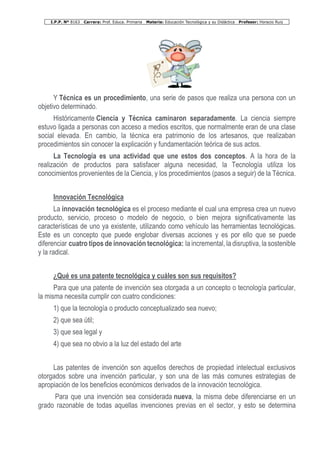 I.P.P. Nº 8163 Carrera: Prof. Educa. Primaria Materia: Educación Tecnológica y su Didáctica Profesor: Horacio Ruiz
Y Técnica es un procedimiento, una serie de pasos que realiza una persona con un
objetivo determinado.
Históricamente Ciencia y Técnica caminaron separadamente. La ciencia siempre
estuvo ligada a personas con acceso a medios escritos, que normalmente eran de una clase
social elevada. En cambio, la técnica era patrimonio de los artesanos, que realizaban
procedimientos sin conocer la explicación y fundamentación teórica de sus actos.
La Tecnología es una actividad que une estos dos conceptos. A la hora de la
realización de productos para satisfacer alguna necesidad, la Tecnología utiliza los
conocimientos provenientes de la Ciencia, y los procedimientos (pasos a seguir) de la Técnica.
Innovación Tecnológica
La innovación tecnológica es el proceso mediante el cual una empresa crea un nuevo
producto, servicio, proceso o modelo de negocio, o bien mejora significativamente las
características de uno ya existente, utilizando como vehículo las herramientas tecnológicas.
Este es un concepto que puede englobar diversas acciones y es por ello que se puede
diferenciar cuatro tipos de innovación tecnológica: la incremental, la disruptiva, la sostenible
y la radical.
¿Qué es una patente tecnológica y cuáles son sus requisitos?
Para que una patente de invención sea otorgada a un concepto o tecnología particular,
la misma necesita cumplir con cuatro condiciones:
1) que la tecnología o producto conceptualizado sea nuevo;
2) que sea útil;
3) que sea legal y
4) que sea no obvio a la luz del estado del arte
Las patentes de invención son aquellos derechos de propiedad intelectual exclusivos
otorgados sobre una invención particular, y son una de las más comunes estrategias de
apropiación de los beneficios económicos derivados de la innovación tecnológica.
Para que una invención sea considerada nueva, la misma debe diferenciarse en un
grado razonable de todas aquellas invenciones previas en el sector, y esto se determina
 