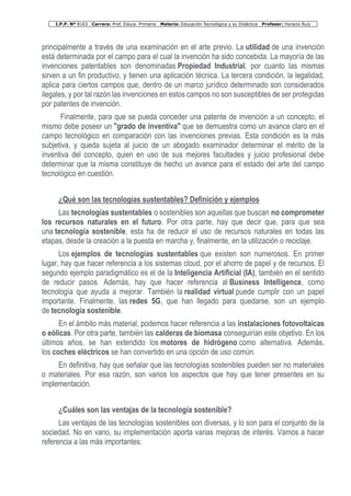 I.P.P. Nº 8163 Carrera: Prof. Educa. Primaria Materia: Educación Tecnológica y su Didáctica Profesor: Horacio Ruiz
principalmente a través de una examinación en el arte previo. La utilidad de una invención
está determinada por el campo para el cual la invención ha sido concebida. La mayoría de las
invenciones patentables son denominadas Propiedad Industrial, por cuanto las mismas
sirven a un fin productivo, y tienen una aplicación técnica. La tercera condición, la legalidad,
aplica para ciertos campos que, dentro de un marco jurídico determinado son considerados
ilegales, y por tal razón las invenciones en estos campos no son susceptibles de ser protegidas
por patentes de invención.
Finalmente, para que se pueda conceder una patente de invención a un concepto, el
mismo debe poseer un "grado de inventiva" que se demuestra como un avance claro en el
campo tecnológico en comparación con las invenciones previas. Esta condición es la más
subjetiva, y queda sujeta al juicio de un abogado examinador determinar el mérito de la
inventiva del concepto, quien en uso de sus mejores facultades y juicio profesional debe
determinar que la misma constituye de hecho un avance para el estado del arte del campo
tecnológico en cuestión.
¿Qué son las tecnologías sustentables? Definición y ejemplos
Las tecnologías sustentables o sostenibles son aquellas que buscan no comprometer
los recursos naturales en el futuro. Por otra parte, hay que decir que, para que sea
una tecnología sostenible, esta ha de reducir el uso de recursos naturales en todas las
etapas, desde la creación a la puesta en marcha y, finalmente, en la utilización o reciclaje.
Los ejemplos de tecnologías sustentables que existen son numerosos. En primer
lugar, hay que hacer referencia a los sistemas cloud, por el ahorro de papel y de recursos. El
segundo ejemplo paradigmático es el de la Inteligencia Artificial (IA), también en el sentido
de reducir pasos. Además, hay que hacer referencia al Business Intelligence, como
tecnología que ayuda a mejorar. También la realidad virtual puede cumplir con un papel
importante. Finalmente, las redes 5G, que han llegado para quedarse, son un ejemplo
de tecnología sostenible.
En el ámbito más material, podemos hacer referencia a las instalaciones fotovoltaicas
o eólicas. Por otra parte, también las calderas de biomasa conseguirían este objetivo. En los
últimos años, se han extendido los motores de hidrógeno como alternativa. Además,
los coches eléctricos se han convertido en una opción de uso común.
En definitiva, hay que señalar que las tecnologías sostenibles pueden ser no materiales
o materiales. Por esa razón, son varios los aspectos que hay que tener presentes en su
implementación.
¿Cuáles son las ventajas de la tecnología sostenible?
Las ventajas de las tecnologías sostenibles son diversas, y lo son para el conjunto de la
sociedad. No en vano, su implementación aporta varias mejoras de interés. Vamos a hacer
referencia a las más importantes:
 
