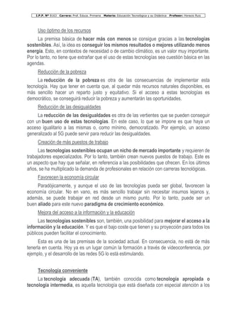 I.P.P. Nº 8163 Carrera: Prof. Educa. Primaria Materia: Educación Tecnológica y su Didáctica Profesor: Horacio Ruiz
Uso óptimo de los recursos
La premisa básica de hacer más con menos se consigue gracias a las tecnologías
sostenibles. Así, la idea es conseguir los mismos resultados o mejores utilizando menos
energía. Esto, en contextos de necesidad o de cambio climático, es un valor muy importante.
Por lo tanto, no tiene que extrañar que el uso de estas tecnologías sea cuestión básica en las
agendas.
Reducción de la pobreza
La reducción de la pobreza es otra de las consecuencias de implementar esta
tecnología. Hay que tener en cuenta que, al quedar más recursos naturales disponibles, es
más sencillo hacer un reparto justo y equitativo. Si el acceso a estas tecnologías es
democrático, se conseguirá reducir la pobreza y aumentarán las oportunidades.
Reducción de las desigualdades
La reducción de las desigualdades es otra de las vertientes que se pueden conseguir
con un buen uso de estas tecnologías. En este caso, lo que se impone es que haya un
acceso igualitario a las mismas o, como mínimo, democratizado. Por ejemplo, un acceso
generalizado al 5G puede servir para reducir las desigualdades.
Creación de más puestos de trabajo
Las tecnologías sostenibles ocupan un nicho de mercado importante y requieren de
trabajadores especializados. Por lo tanto, también crean nuevos puestos de trabajo. Este es
un aspecto que hay que señalar, en referencia a las posibilidades que ofrecen. En los últimos
años, se ha multiplicado la demanda de profesionales en relación con carreras tecnológicas.
Favorecen la economía circular
Paradójicamente, y aunque el uso de las tecnologías pueda ser global, favorecen la
economía circular. No en vano, es más sencillo trabajar sin necesitar insumos lejanos y,
además, se puede trabajar en red desde un mismo punto. Por lo tanto, puede ser un
buen aliado para este nuevo paradigma de crecimiento económico.
Mejora del acceso a la información y la educación
Las tecnologías sostenibles son, también, una posibilidad para mejorar el acceso a la
información y la educación. Y es que el bajo coste que tienen y su proyección para todos los
públicos pueden facilitar el conocimiento.
Esta es una de las premisas de la sociedad actual. En consecuencia, no está de más
tenerla en cuenta. Hoy ya es un lugar común la formación a través de videoconferencia, por
ejemplo, y el desarrollo de las redes 5G lo está estimulando.
Tecnología conveniente
La tecnología adecuada (TA), también conocida como tecnología apropiada o
tecnología intermedia, es aquella tecnología que está diseñada con especial atención a los
 