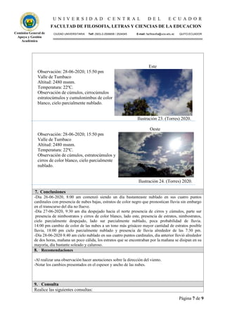 U N I V E R S I D A D C E N T R A L D E L E C U A D O R
FACULTAD DE FILOSOFIA, LETRAS Y CIENCIAS DE LA EDUCACION
CIUDAD UNIVERSITARIA Telf: (593)-2-2506658 / 2524045 E-mail: facfilosofia@uce.edu.ec QUITO-ECUADOR
Página 7 de 9
Comisión General de
Apoyo y Gestión
Académica
Este
Observación: 28-06-2020; 15:50 pm
Valle de Tumbaco
Altitud: 2480 msnm.
Temperatura: 22ºC.
Observación de cúmulos, cirrocúmulos
estratocúmulos y cumulonimbus de color
blanco, cielo parcialmente nublado.
Ilustración 23. (Torres) 2020.
Oeste
Observación: 28-06-2020; 15:50 pm
Valle de Tumbaco
Altitud: 2480 msnm.
Temperatura: 22ºC.
Observación de cúmulos, estratocúmulos y
cirros de color blanco, cielo parcialmente
nublado.
Ilustración 24. (Torres) 2020.
7. Conclusiones
-Día 26-06-2020, 8:00 am comenzó siendo un día bastanteaste nublado en sus cuatro puntos
cardinales con presencia de nubes bajas, estratos de color negro que pronostican lluvia sin embargo
en el transcurso del día no llueve.
-Día 27-06-2020, 9:30 am día despejado hacia el norte presencia de cirros y cúmulos, parte sur
presencia de nimbostratos y cirros de color blanco, lado este, presencia de estratos, nimbostratos,
cielo parcialmente despejado, lado sur parcialmente nublado, poca probabilidad de lluvia.
14:00 pm cambio de color de las nubes a un tono más grisáceo mayor cantidad de estratos posible
lluvia, 18:00 pm cielo parcialmente nublado y presencia de lluvia alrededor de las 7:30 pm.
-Día 28-06-2020 8:40 am cielo nublado en sus cuatro puntos cardinales, día anterior llovió alrededor
de dos horas, mañana un poco cálida, los estratos que se encontraban por la mañana se disipan en su
mayoría, día bastante soleado y caluroso.
8. Recomendaciones
-Al realizar una observación hacer anotaciones sobre la dirección del viento.
-Notar los cambios presentados en el espesor y ancho de las nubes.
9. Consulta
Realice las siguientes consultas:
 