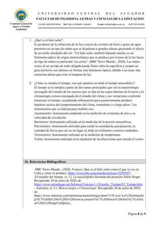 U N I V E R S I D A D C E N T R A L D E L E C U A D O R
FACULTAD DE FILOSOFIA, LETRAS Y CIENCIAS DE LA EDUCACION
CIUDAD UNIVERSITARIA Telf: (593)-2-2506658 / 2524045 E-mail: facfilosofia@uce.edu.ec QUITO-ECUADOR
Página 8 de 9
Comisión General de
Apoyo y Gestión
Académica
1. ¿Qué es el halo solar?
Es producto de la refracción de la luz a través de cristales de hielo o gotas de agua
presentes en un tipo de nubes que se desplazan a grandes alturas generando el efecto
de un anillo alrededor del sol. “Un halo solar, también llamado antelia, es un
fenómeno óptico de origen meteorológico que se produce por el paso de la luz hacia
un tipo de nubes en particular: las cirrus”. (BBC News Mundo , 2020). Las nubes
cirrus al ser un tipo de nube delgada puede flotar sobre la superficie y ocupar un
gran territorio son idóneas en formas este fenómeno óptico, debido a no tener una
estructura densa que evite el traspaso de luz.
2. ¿Cómo se estudia el tiempo, con qué aparatos se mide el tiempo atmosférico?
El tiempo se lo estudia a partir de dos ramas principales que son la meteorología
encargado del estudia de los sucesos que se dan en las capas internas de la tierra y la
climatología ciencia encargada de el estudio del clima y sus variaciones conforme
transcurre el tiempo, recopilando información para posteriormente producir
hipótesis acerca del comportamiento del clima, inmediatas o a largo plazo. Los
instrumentos que se utilizan para medirlo son:
Anemómetro: Instrumentó empleado en la medición de corrientes de aire y su
velocidad de circulación.
Barómetro: Instrumento utilizado en la medición de la presión atmosférica.
Pluviómetro: Instrumento utilizado para medir la cantidad de precipitación, la
cantidad de lluvia que cae en un lugar se mide en milímetro o metros cuadrados.
Termómetro: Instrumento utilizado en la medición de temperatura.
Veleta: Instrumento utilizado en la medición de las direcciones que circula el viento.
10. Referencias Bibliográficas
-BBC News Mundo . (2020, 9 mayo). Que es el halo solar como el que se vio en
Cuba y cómo se produce. https://www.bbc.com/mundo/noticias-52595437
-El estudio del tiempo. (s. f.). La enciclopedia Ilustrada del proyecto Salón Hogar.
Recuperado 28 de junio de 2020, de
https://www.salonhogar.net/Salones/Ciencias/1-3/Estudio_Tiempo/El_Tiempo.htm
- Astromía. (s. f.). Meteorología y Climatología. Recuperado 28 de junio de 2020,
de
https://www.astromia.com/tierraluna/meteorologia.htm#:%7E:text=La%20climatolo
g%C3%ADa%20es%20la%20ciencia,caracter%C3%ADsticas%20clim%C3%A1tic
as%20a%20largo%20plazo.
 