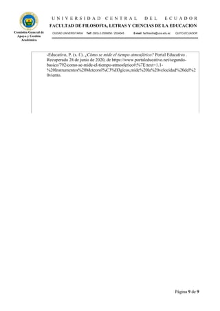 U N I V E R S I D A D C E N T R A L D E L E C U A D O R
FACULTAD DE FILOSOFIA, LETRAS Y CIENCIAS DE LA EDUCACION
CIUDAD UNIVERSITARIA Telf: (593)-2-2506658 / 2524045 E-mail: facfilosofia@uce.edu.ec QUITO-ECUADOR
Página 9 de 9
Comisión General de
Apoyo y Gestión
Académica
-Educativo, P. (s. f.). ¿Cómo se mide el tiempo atmosférico? Portal Educativo .
Recuperado 28 de junio de 2020, de https://www.portaleducativo.net/segundo-
basico/792/como-se-mide-el-tiempo-atmosferico#:%7E:text=1.1-
%20Instrumentos%20Meteorol%C3%B3gicos,mide%20la%20velocidad%20del%2
0viento.
 