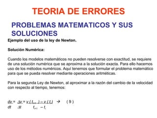 PROBLEMAS MATEMATICOS Y SUS SOLUCIONES TEORIA DE ERRORES Ejemplo del uso de la ley de Newton. Solución Numérica:   Cuando los modelos matemáticos no pueden resolverse con exactitud, se requiere de una solución numérica que se aproxima a la solución exacta. Para ello hacemos uso de los métodos numéricos. Aquí tenemos que formular el problema matemático para que se pueda resolver mediante operaciones aritméticas.   Para la segunda Ley de Newton, al aproximar a la razón del cambio de la velocidad con respecto al tiempo, tenemos:     dv  =   v  =  v ( t i+1   ) – v ( t i  )      ( 9 ) dt   t  t i+1   – t i 