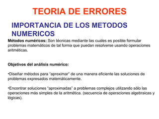 IMPORTANCIA DE LOS METODOS NUMERICOS TEORIA DE ERRORES Métodos numéricos:  Son técnicas mediante las cuales es posible formular problemas matemáticos de tal forma que puedan resolverse usando operaciones aritméticas.     Objetivos del análisis numérico:   Diseñar métodos para “aproximar” de una manera eficiente las soluciones de problemas expresados matemáticamente. Encontrar soluciones “aproximadas” a problemas complejos utilizando sólo las operaciones más simples de la aritmética. (secuencia de operaciones algebraicas y lógicas).   