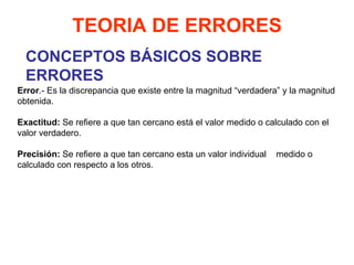 CONCEPTOS BÁSICOS SOBRE ERRORES TEORIA DE ERRORES Error .- Es la discrepancia que existe entre la magnitud “verdadera” y la magnitud obtenida.   Exactitud:  Se refiere a que tan cercano está el valor medido o calculado con el valor verdadero.   Precisión:  Se refiere a que tan cercano esta un valor individual  medido o calculado con respecto a los otros.   