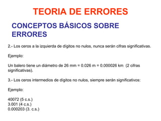 CONCEPTOS BÁSICOS SOBRE ERRORES TEORIA DE ERRORES 2.- Los ceros a la izquierda de dígitos no nulos, nunca serán cifras significativas.   Ejemplo:   Un balero tiene un diámetro de 26 mm = 0.026 m = 0.000026 km  (2 cifras significativas).   3.- Los ceros intermedios de dígitos no nulos, siempre serán significativos:   Ejemplo:   40072 (5 c.s.) 3.001 (4 c.s.) 0.000203 (3. c.s.)     