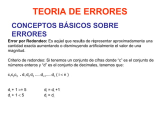 CONCEPTOS BÁSICOS SOBRE ERRORES TEORIA DE ERRORES Error por Redondeo:  Es aquel que resulta de representar aproximadamente una cantidad exacta aumentando o disminuyendo artificialmente el valor de una magnitud.   Criterio de redondeo: Si tenemos un conjunto de cifras donde “c” es el conjunto de números enteros y “d” es el conjunto de decimales, tenemos que:   c 1 c 2 c 3   .  d 1  d 2  d 3  ..... d i+1 .....d n  ( i    n )     d i  + 1   = 5  d i  = d i  +1 d i  + 1    5  d i  = d i     