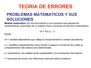 PROBLEMAS MATEMATICOS Y SUS SOLUCIONES Modelo matemático:  Es una formulación o una ecuación que expresa las características, esenciales de un sistema físico o proceso en términos matemáticos.   vd = F(vi, p , f ) Donde :   vd =  variable dependiente que refleja el comportamiento o estado del sistema.   vi =  variables independientes como tiempo o espacio a través de las cuales el comportamiento del sistema será determinado.   p =  parámetros, son reflejos de las propiedades o la composición del sistema.   f =  funciones de fuerza, son influencias externas sobre el sistema. TEORIA DE ERRORES 