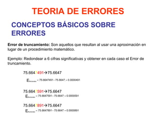 CONCEPTOS BÁSICOS SOBRE ERRORES TEORIA DE ERRORES   Error de truncamiento:  Son aquellos que resultan al usar una aproximación en lugar de un procedimiento matemático.   Ejemplo: Redondear a 6 cifras significativas y obtener en cada caso el Error de truncamiento.   75.664 7 491  75.6647     75.664 7 591  75.6647     75.664 7 891  75.6647   