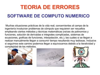 SOFTWARE DE COMPUTO NUMERICO TEORIA DE ERRORES   Muchas situaciones prácticas de la vida real, concernientes al campo de la ingeniería involucran problemas de cómputo que requieren ser resueltos empleando ciertos métodos y técnicas matemáticas (raíces de polinomios y funciones, solución de derivadas e integrales complicadas, sistemas de ecuaciones, graficas de funciones, interpolación, etc.), las cuales si se llegan a realizar manualmente llegan a consumir tiempo resultando muy tediosas. Inclusive si seguimos este camino podemos llegar a equivocarnos debido a la iteratividad y complejidad de los métodos. 