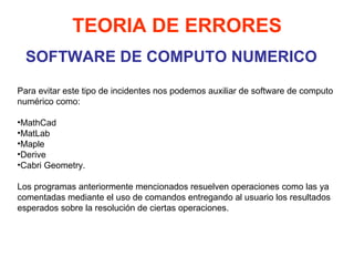 SOFTWARE DE COMPUTO NUMERICO TEORIA DE ERRORES Para evitar este tipo de incidentes nos podemos auxiliar de software de computo numérico como: MathCad MatLab Maple Derive  Cabri Geometry.  Los programas anteriormente mencionados resuelven operaciones como las ya comentadas mediante el uso de comandos entregando al usuario los resultados esperados sobre la resolución de ciertas operaciones.  