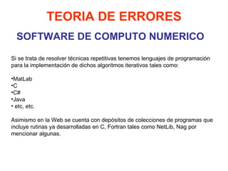 SOFTWARE DE COMPUTO NUMERICO TEORIA DE ERRORES Si se trata de resolver técnicas repetitivas tenemos lenguajes de programación para la implementación de dichos algoritmos iterativos tales como: MatLab C C# Java etc, etc.  Asimismo en la Web se cuenta con depósitos de colecciones de programas que incluye rutinas ya desarrolladas en C, Fortran tales como NetLib, Nag por mencionar algunas.  