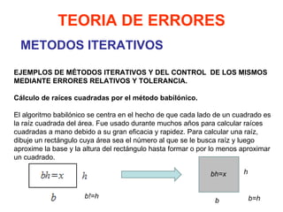 METODOS ITERATIVOS TEORIA DE ERRORES EJEMPLOS DE MÉTODOS ITERATIVOS Y DEL CONTROL  DE LOS MISMOS MEDIANTE ERRORES RELATIVOS Y TOLERANCIA.   Cálculo de raíces cuadradas por el método babilónico.   El algoritmo babilónico se centra en el hecho de que cada lado de un cuadrado es la raíz cuadrada del área. Fue usado durante muchos años para calcular raíces cuadradas a mano debido a su gran eficacia y rapidez. Para calcular una raíz, dibuje un rectángulo cuya área sea el número al que se le busca raíz y luego aproxime la base y la altura del rectángulo hasta formar o por lo menos aproximar un cuadrado. bh=x b h b=h b!=h 