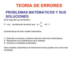 PROBLEMAS MATEMATICOS Y SUS SOLUCIONES De la segunda Ley de Newton:   F = ma ;  reordenando tenemos que:    ( 1 ) Características de este modelo matemático.     1.- Describe un proceso o sistema natural en términos matemáticos. 2.- Representa una simplificación de la realidad. 3.- Conduce a resultados predecibles. Otros modelos matemáticos de fenómenos físicos pueden ser mucho más complejos. TEORIA DE ERRORES 