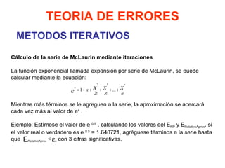 METODOS ITERATIVOS TEORIA DE ERRORES Cálculo de la serie de McLaurin mediante iteraciones La función exponencial llamada expansión por serie de McLaurin, se puede calcular mediante la ecuación:       Mientras más términos se le agreguen a la serie, la aproximación se acercará cada vez más al valor de e x  .    Ejemplo: Estímese el valor de e  0.5  , calculando los valores del E RP  y E RelativoAprox , si el valor real o verdadero es e  0.5  = 1.648721, agréguese términos a la serie hasta que  con 3 cifras significativas. 