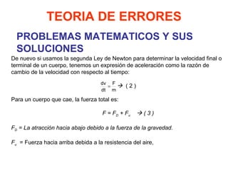 PROBLEMAS MATEMATICOS Y SUS SOLUCIONES TEORIA DE ERRORES De nuevo si usamos la segunda Ley de Newton para determinar la velocidad final o terminal de un cuerpo, tenemos un expresión de aceleración como la razón de cambio de la velocidad con respecto al tiempo:      ( 2 ) Para un cuerpo que cae, la fuerza total es:   F = F D  + F u     ( 3 ) F D  = La atracción hacia abajo debido a la fuerza de la gravedad.   F u   = Fuerza hacia arriba debida a la resistencia del aire, 
