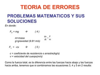PROBLEMAS MATEMATICOS Y SUS SOLUCIONES TEORIA DE ERRORES En donde:   F D  = mg  ( 4 )   m=masa g=gravedad (9.81 m/s)   F u   =  -cv  ( 5 )   c = coeficiente de resistencia o arrastre(kg/s) v = velocidad del cuerpo(m/s)   Como la fuerza total, es la diferencia entre las fuerzas hacia abajo y las fuerzas hacia arriba, tenemos que si combinamos las ecuaciones 3, 4 y 5 en 2 resulta: 