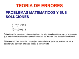 PROBLEMAS MATEMATICOS Y SUS SOLUCIONES TEORIA DE ERRORES    ( 6 )    ( 7 ) Esta ecuación es un modelo matemático que relaciona la aceleración de un cuerpo que cae con las fuerzas que actúan sobre él. Se trata de una ecuación diferencial.   Si las ecuaciones son más complejas, se requiere de técnicas avanzadas para obtener una solución analítica exacta o aproximada. 