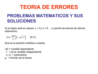 PROBLEMAS MATEMATICOS Y SUS SOLUCIONES TEORIA DE ERRORES Si el objeto está en reposo,  v  = 0 y  t  = 0   , y usando las teorías de cálculo, obtenemos:      ( 8 )   Que es la solución analítica o exacta,   v(t) =  variable dependiente t  =  es la variable independiente c, m  =  parámetros g  = función de la fuerza 