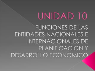 UNIDAD 10 FUNCIONES DE LAS ENTIDADES NACIONALES E INTERNACIONALES DE PLANIFICACION Y DESARROLLO ECONOMICO 