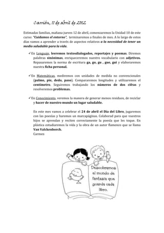 Carrión, 11 de abril de 2012
Estimadas familias, mañana jueves 12 de abril, comenzaremos la Unidad 10 de este
curso: “Cuidamos el entorno”, terminaremos a finales de mes. A lo largo de estos
días vamos a aprender a través de aspectos relativos a la necesidad de tener un
medio saludable para la vida.
En Lenguaje, leeremos textosdialogados, reportajes y poemas. Diremos
palabras sinónimas, enriqueceremos nuestro vocabulario con adjetivos.
Repasaremos la norma de escritura ga, go, gu , gue, gui y elaboraremos
nuestra ficha personal.
En Matemáticas, mediremos con unidades de medida no convencionales
(palmo, pie, dedo, paso). Compararemos longitudes y utilizaremos el
centímetro. Seguiremos trabajando los números de dos cifras y
resolveremos problemas.
En Conocimiento, veremos la manera de generar menos residuos, de reciclar
y hacer de nuestro mundo un lugar saludable.
En este mes vamos a celebrar el 24 de abril el Día del Libro, jugaremos
con las poesías y haremos un marcapáginas. Colaborad para que vuestros
hijos se aprendan y reciten correctamente la poesía que les toque. En
plástica estudiaremos la vida y la obra de un autor flamenco que se llama
Van Valckenborch.
Carmen