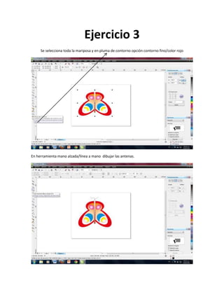 Ejercicio 3
     Se selecciona toda la mariposa y en pluma de contorno opción contorno fino/color rojo




En herramienta mano alzada/línea a mano dibujar las antenas.
 