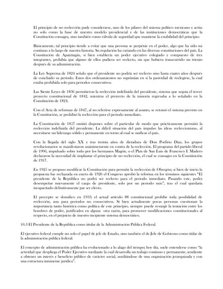 El principio de no reelección pude considerarse, uno de los pilares del sistema político mexicano y actúa
no solo como la base de nuestro modelo presidencial y de las instituciones democráticas que la
Constitución consagra, sino también como válvula de seguridad que mantiene la estabilidad del principio.
Básicamente, tal principio tiende a evitar que una persona se perpetúe en el poder, algo que ha sido mi
continuo a lo largo de nuestra historia. Su regulación ha cariando en las diversas constituciones del país. La
Constitución de Apatzingán, si bien establecía un poder ejecutivo colegiado y compuesto de tres
integrantes, prohibía que alguno de ellos pudiera ser reelecto, sin que hubiera transcurrido un trienio
después de su administración.
La Ley Suprema de 1824 señalo que el presidente no podría ser reelecto sino hasta cuatro años después
de concluido su periodo. Estos dos ordenamientos no suprimían en si la pasividad de reelegirse, la cual
estaba prohibida solo para periodos consecutivos.
Las Siente Leyes de 1836 permitieron la reelección indefinida del presidente, sistema que seguía el tercer
proyecto constitucional de 1842, mientras el proyecto de la minoría regresaba a lo señalado en la
Constitución de 1824.
Con el Acta de reformas de 1847, al no referirse expresamente al asunto, se retomó el sistema previsto en
la Constitución, se prohibió la reelección para el periodo inmediato.
La Constitución de 1857 omitió dispones sobre el particular de modo que prácticamente permitió la
reelección indefinida del presidente. La difícil situación del país impulso las ideas reeleccionistas, al
necesitarse un liderazgo sólido y permanente en torno al cual se unificar el país.
Con la llegada del siglo XX y tras treinta años de dictadura de Don Porfirio Díaz, los grupos
revolucionarios se manifestaron unánimemente en contra de la reelección. El programa del partido liberal
de 1906, impulsado sobre todo por los hermanos Magón, o el Plan de San Luis de Francisco I. Madero
declararon la necesidad de implantar el principio de no reelección, el cual se consagro en la Constitución
de 1917.
En 1925 se propuso modificar la Constitución para permitir la reelección de Obregón; si bien de inicio la
propuesta fue rechazada en enero de 1926 el Congreso aprobó la reforma en los términos siguientes “El
presidente de la República no podrá ser reelecto para el periodo inmediato. Pasando este, podrá
desempeñar nuevamente el cargo de presidente, solo por un periodo más”, tras el cual quedaría
incapacitado definitivamente par ser electo.
El precepto se domifico en 1933; el actual artículo 88 constitucional prohíbe toda posibilidad de
reelección, aun para periodos no consecutivos. Si bien actualmente pocas personas cuestionan la
importancia tanto histórica como política de este principio, siempre puede resurgir la tentación entre los
hombres de poder, justificados en alguna otra razón, para promover modificaciones constitucionales al
respecto, en el prejuicio de nuestro incipiente sistema democrático.
10.3 El Presidente de la República como titular de la Administración Pública Federal.
El ejecutivo federal cumple no solo el papel de jefe de Estado, sino también el de Jefe de Gobierno como titilar de
la administración pública federal.
El concepto de administración pública ha evolucionado a lo alago del tiempo; hoy día, suele entenderse como “la
actividad que despliega el Poder Ejecutivo mediante la cual desarrolla un trabajo continuo y permanente, tendiente
a obtener un interés y beneficio público de carácter social, auxiliándose de una organización jerarquizada y con
una estructura inminente jurídica”.
 