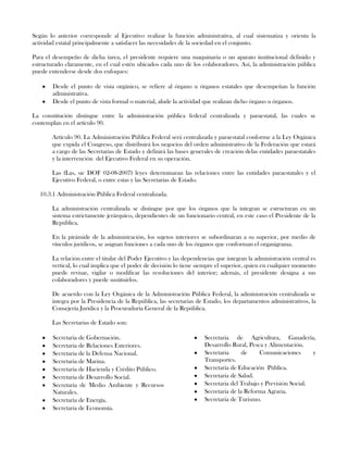 Según lo anterior corresponde al Ejecutivo realizar la función administrativa, al cual sistematiza y orienta la
actividad estatal principalmente a satisfacer las necesidades de la sociedad en el conjunto.
Para el desempeño de dicha tarea, el presidente requiere una maquinaria o un aparato institucional definido y
estructurado claramente, en el cual estén ubicados cada uno de los colaboradores. Así, la administración pública
puede entenderse desde dos enfoques:
Desde el punto de vista orgánico, se refiere al órgano u órganos estatales que desempeñan la función
administrativa.
Desde el punto de vista formal o material, alude la actividad que realizan dicho órgano u órganos.
La constitución distingue entre la administración pública federal centralizada y paraestatal, las cuales se
contemplan en el artículo 90.
Artículo 90. La Administración Pública Federal será centralizada y paraestatal conforme a la Ley Orgánica
que expida el Congreso, que distribuirá los negocios del orden administrativo de la Federación que estará
a cargo de las Secretarias de Estado y definirá las bases generales de creación delas entidades paraestatales
y la intervención del Ejecutivo Federal en su operación.
Las (Las, sic DOF 02-08-2007) leyes determinaran las relaciones entre las entidades paraestatales y el
Ejecutivo Federal, o entre estas y las Secretarias de Estado.
10.3.1 Administración Pública Federal centralizada.
La administración centralizada se distingue por que los órganos que la integran se estructuran en un
sistema estrictamente jerárquico, dependientes de un funcionario central, en este caso el Presidente de la
República.
En la pirámide de la administración, los sujetos interiores se subordinaran a su superior, por medio de
vínculos jurídicos, se asignan funciones a cada uno de los órganos que conforman el organigrama.
La relación entre el titular del Poder Ejecutivo y las dependencias que integran la administración central es
vertical, lo cual implica que el poder de decisión lo tiene siempre el superior, quien en cualquier momento
puede revisar, vigilar o modificar las resoluciones del interior; además, el presidente designa a sus
colaboradores y puede sustituirlos.
De acuerdo con la Ley Orgánica de la Administración Pública Federal, la administración centralizada se
integra por la Presidencia de la República, las secretarias de Estado, los departamentos administrativos, la
Consejería Jurídica y la Procuraduría General de la República.
Las Secretarias de Estado son:
Secretaria de Gobernación.
Secretaria de Relaciones Exteriores.
Secretaria de la Defensa Nacional.
Secretaria de Marina.
Secretaria de Hacienda y Crédito Público.
Secretaria de Desarrollo Social.
Secretaria de Medio Ambiente y Recursos
Naturales.
Secretaria de Energía.
Secretaria de Economía.
Secretaria de Agricultura, Ganadería,
Desarrollo Rural, Pesca y Alimentación.
Secretaria de Comunicaciones y
Transportes.
Secretaria de Educación Pública.
Secretaria de Salud.
Secretaria del Trabajo y Previsión Social.
Secretaria de la Reforma Agraria.
Secretaria de Turismo.
 