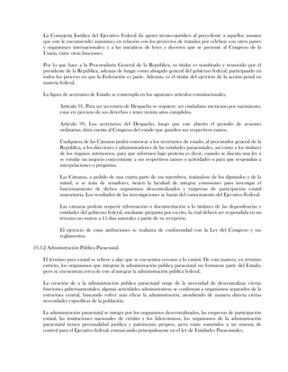 La Consejería Jurídica del Ejecutivo Federal da apoyo técnico-jurídico al precedente a aquellos asuntos
que este le encomiende; asimismo, en relación con los proyectos de tratados por celebrar con otros países
y organismos internacionales; y a las iniciáticas de leyes y decretos que se presente al Congreso de la
Unión, entre otras funciones.
Por lo que hace a la Procuraduría General de la República, su titular es nombrado y removido por el
presidente de la República, además de fungir como abogado general del gobierno federal, participando en
todos los proceso en que la Federación es parte. Además, es el titular del ejercicio de la acción penal en
materia federal.
La figura de secretario de Estado se contempla en los siguientes artículos constitucionales.
Artículo 91. Para ser secretario de Despacho se requiere: ser ciudadano mexicano por nacimiento,
estar en ejercicio de sus derechos y tener treinta años cumplidos.
Artículo 93. Los secretarios del Despacho, luego que este abierto el periodo de sesiones
ordinarias, dará cuenta al Congreso del estado que guarden sus respectivos ramos.
Cualquiera de las Cámaras podrá convocar a los secretarios de estado, al procurador general de la
República, a los directores y administradores de las entidades paraestatales, así como a los titulares
de los órganos autónomos, para que informen bajo protesta es decir, cuando se discuta una ley a
se estudie un negocio concerniente a sus respectivos ramos o actividades o para que respondan a
interpelaciones o preguntas.
Las Cámaras, a pedido de una cuarta parte de sus miembros, tratándose de los diputados y de la
mitad, si se trata de senadores, tienen la facultad de integrar comisiones para investigar el
funcionamiento de dichos organismos descentralizados y empresas de participación estatal
mayoritaria. Los resultados de las investigaciones se harán del conocimiento del Ejecutivo Federal.
Las cámaras podrán requerir información o documentación a lo titulares de las dependencias y
entidades del gobierno federal, mediante pregunta por escrito, la cual deberá ser respondida en un
término no mayor a 15 días naturales a partir de su recepción.
El ejercicio de estas atribuciones se realizara de conformidad con la Ley del Congreso y sus
reglamentos.
10.3.2 Administración Pública Paraestatal.
El término para estatal se refiere a algo que se encuentra cercano a lo estatal. De esta manera, en término
estricto, los organismos que integran la administración pública paraestatal no formaran parte del Estado,
pero se encuentran cerca de este al integrar la administración pública federal.
La creación de a la administración pública paraestatal surge de la necesidad de descentralizar ciertas
funciones gubernamentales; algunas actividades administrativas se confirman a organismos separados de la
estructura central, buscando volver más eficaz la administración, atendiendo de manera directa ciertas
necesidades específicas de la población.
La administración paraestatal se integra por los organismos descentralizados, las empresas de participación
estatal, las instituciones nacionales de crédito y los fideicomisos, los organismos de la administración
paraestatal tienen personalidad jurídica y patrimonio propios, pero están sometidos a un sistema de
control para el Ejecutivo federal, enmarcando principalmente en el ley de Entidades Paraestatales.
 
