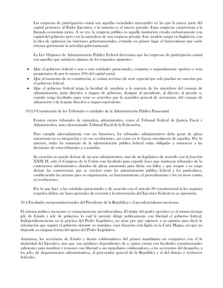 Las empresas de participación estatal son aquellas sociedades mercantiles en las que la mayor parte del
capital pertenece al Poder Ejecutivo, y la minoría es el interés privado. Estas empresas caracterizan a la
llamada economía mixta. A su vez, la empresa pública es aquella institución creada exclusivamente con
capital del gobierno pero con la naturaleza de una empresa privada. Este modelo surgió en Inglaterra, con
la idea de optimizar las funciones gubernamentales, evitando en primer lugar el burocratismo que suele
retrasar gravemente la actividad gubernamental.
La Ley Orgánica de Administración Publica Federal determina que las empresas de participación estatal
son aquellas que satisfacen algunos de los requisitos siguientes:
Que el gobierno federal o una o más entidades paraestatales, conjunta o separadamente aporten o sean
propietarios de por lo menos 50% del capital social.
Que al momento de su constitución, se emitan acciones de serie especial que solo puedan ser suscritas por
el gobierno federal.
Que el gobierno federal tenga la facultad de nombrar a la mayoría de los miembros del consejo de
administración, junta directiva u órgano de gobierno, designar al presidente, al directo, al gerente o,
cuando tenga facultades para vetar os acuerdos que la asamblea general de accionistas, del consejo de
admiración o de la junta directiva u órgano equivalente.
10.3.3 Constitución de los Tribunales y entidades de la Administración Pública Paraestatal.
Existen ciertos tribunales de naturaleza administrativa, como el Tribunal Federal de Justicia Fiscal y
Administrativa, antes denominado Tribunal Fiscal de la Federación.
Para cumplir adecuadamente con sus funciones, los tribunales administrativos debe gozar de plena
autonomía en su integración y en sus resoluciones, así como en la fuerza vinculatoria de aquellas. Por lo
anterior, todas las instancias de la administración pública federal están obligadas a someterse a las
decisiones de estos tribunales y a acatarlas.
Su creación no puede derivar de un acto administrativo, sino de un legislativo; de acuerdo con la fracción
XXIX H, solo el Congreso de la Unión está facultado para expedir leyes que instituyan tribunales de lo
contencioso administrativo, dotados de plena autonomía para dictar sus fallos y que tengan a su cargo
dirimir las controversias que se susciten entre las administración pública federal y los particulares,
estableciendo las normas para su organización, su funcionamiento, el procedimiento y los recursos contra
su resoluciones.
Por lo que hace a las entidades paraestatales y de acuerdo con el artículo 90 constitucional la ley orgánica
respetiva define sus bases generales de creación y la intervención del Ejecutivo Federal en su operación.
10.4 Facultades metaconstitucionales del Presidente de la República y el presidencialismo mexicano.
El sistema político mexicano es eminentemente presidencialista. El titular del poder ejecutivo es al mismo tiempo
jefe de Estado y jefe de gobierno, lo cual le permite dirigir políticamente con libertad el gobierno federal.
Independientemente en la práctica del Poder Legislativo, no tiene por qué sujetarse a su opinión para decir la
orientación que seguirá el gobierno durante su mandato, cuya duración está fijada en la Carta Magna, así que no
depende en ninguna forma del apoyo del Poder Legislativo.
Asimismo, los secretarios de Estado y demás colaboradores del primer mandatario no comparten con él la
titularidad del Ejecutivo, sino que son auxiliares dependientes de e, quien cuenta con facultades constitucionales
suficientes para nombrar y remover con libertad a sus inmediatos colaboradores, a los secretarios del despacho, a
los jefes de departamentos administrativos, al procurador general de la República y al del distrito y territorios
federales.
 