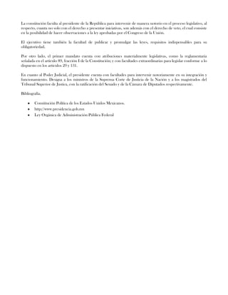 La constitución faculta al presidente de la República para intervenir de manera notorio en el proceso legislativo, al
respecto, cuanta no solo con el derecho a presentar iniciativas, son además con el derecho de veto, el cual consiste
en la posibilidad de hacer observaciones a la ley aprobadas por el Congreso de la Unión.
El ejecutivo tiene también la facultad de publicar y promulgar las leyes, requisitos indispensables para su
obligatoriedad.
Por otro lado, el primer mandato cuenta con atribuciones materialmente legislativas, como la reglamentaria
señalada en el artículo 89, fracción I de la Constitución; y con facultades extraordinarias para legislar conforme a lo
dispuesto en los artículos 29 y 131.
En cuanto al Poder Judicial, el presidente cuenta con facultades para intervenir notoriamente en su integración y
funcionamiento. Designa a los ministros de la Suprema Corte de Justicia de la Nación y a los magistrados del
Tribunal Superior de Justica, con la ratificación del Senado y de la Cámara de Diputados respectivamente.
Bibliografía.
Constitución Política de los Estados Unidos Mexicanos.
http://www.presidencia.gob.mx
Ley Orgánica de Administración Pública Federal
 