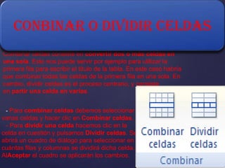 CONBINAR O DIVIDIR CELDAS
Combinar celdas consiste en convertir dos o más celdas en
una sola. Esto nos puede servir por ejemplo para utilizar la
primera fila para escribir el título de la tabla. En este caso habría
que combinar todas las celdas de la primera fila en una sola. En
cambio, dividir celdas es el proceso contrario, y consiste
en partir una celda en varias.
- Para combinar celdas debemos seleccionar

varias celdas y hacer clic en Combinar celdas.
- Para dividir una celda hacemos clic en la
celda en cuestión y pulsamos Dividir celdas. Se
abrirá un cuadro de diálogo para seleccionar en
cuántas filas y columnas se dividirá dicha celda.
AlAceptar el cuadro se aplicarán los cambios.

 