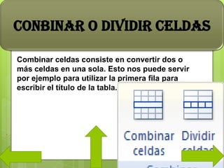 Combinar celdas consiste en convertir dos o
más celdas en una sola. Esto nos puede servir
por ejemplo para utilizar la primera fila para
escribir el título de la tabla.
CONBINAR O DIVIDIR CELDAS
.
 