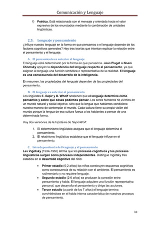 Comunicación y Lenguaje
10
f) Poética. Está relacionada con el mensaje y orientada hacia el valor
expresivo de los enunciados mediante la combinación de unidades
lingüísticas.
2.5. Lenguaje y pensamiento
¿Influye nuestro lenguaje en la forma en que pensamos o el lenguaje depende de los
factores cognitivos generales? Hay tres teorías que intentan explicar la relación entre
el pensamiento y el lenguaje.
A. El pensamiento es anterior al lenguaje
El lenguaje está determinado por la forma en que pensamos. Jean Piaget o Noam
Chomsky apoyan la dependencia del lenguaje respecto al pensamiento, ya que
asignan al lenguaje una función simbólica o representativa de la realidad. El lenguaje
es una consecuencia del desarrollo de la inteligencia.
En resumen, las propiedades del lenguaje dependen de las propiedades del
pensamiento.
B. El lenguaje es anterior al pensamiento
Los lingüistas E. Sapir y B. Whorf sostienen que el lenguaje determina cómo
pensamos y sobre qué cosas podemos pensar. Los seres humanos no vivimos en
un mundo natural y social objetivo, sino que la lengua que hablamos condiciona
nuestra manera de contemplar el mundo. Cada cultura tiene su propia visión del
mundo porque la lengua de esa cultura fuerza a los hablantes a pensar de una
determinada forma.
Hay dos versiones de la hipótesis de Sapir-Worf:
1. El determinismo lingüístico asegura que el lenguaje determina el
pensamiento.
2. El relativismo lingüístico establece que el lenguaje influye en el
pensamiento.
C. Interdependencia del lenguaje y el pensamiento
Lev Vigotsky (1934-1962) afirma que los procesos cognitivos y los procesos
lingüísticos surgen como procesos independientes. Distingue Vigotsky tres
estadios en el desarrollo cognitivo del niño:
 Primer estadio (0-2 años) los niños construyen esquemas cognitivos
como consecuencia de su relación con el ambiente. El pensamiento es
rudimentario y no requiere lenguaje.
 Segundo estadio (2-6 años) se producen la conexión entre
pensamiento y habla. El lenguaje adquiere una función representativa
personal, que desarrolla el pensamiento y dirige las acciones.
 Tercer estadio (a partir de los 7 años) el lenguaje termina
convirtiéndose en el habla interna característica de nuestros procesos
de pensamiento.
 