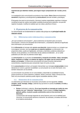 Comunicación y Lenguaje
2
experiencias por distintos medios, para lograr mayor comprensión del mundo y de la
vida.
La investigación de la comunicación se produce a tres niveles: físico (telecomunicaciones),
semántico (lingüística y sociolingüística) y sociocultural (ciencias sociales y psicología).
El lenguaje sirve para la comunicación y favorece nuestras capacidades cognitivas: la lengua
constituye la base de nuestra racionalidad, posibilita el pensamiento abstracto, nos permite
registrar el pasado, modificar la realidad que nos rodea y planificar el futuro.
1. El proceso de la comunicación
La comunicación es fundamental en nuestra vida porque es el principal medio de
relación social.
1.1. Diferencias entre información y comunicación
¿En qué consiste la comunicación?, ¿Qué condiciones se requieren para una buena
comunicación. Vivimos en la Sociedad de la Información, y necesitamos delimitar el significado
de la información y la comunicación.
En la información el mensaje solo recorre una dirección, desde el emisor a un receptor que
no es alguien concreto, sino que suele ser un colectivo (público). La información nos
proporciona datos, puede ser digitalizada, archivada y trasmitida y podemos obtenerla en
Internet, en los periódicos, en el informativo de las cadenas de televisión…en un cartel
publicitario (en este caso se pretende vender algo).
La comunicación es un proceso de transmisión y recepción de señales –ideas, mensajes,
datos- mediante un código -un sistema de signos y de reglas- que es común para el
emisor y el receptor. A través de la comunicación los seres humanos intercambian
conocimientos y experiencias para comprender mejor el mundo y la vida.
En la comunicación el emisor y el receptor intercambian sus mensajes (reciprocidad), toman
decisiones en común y generan sociabilidad. La comunicación es no solo información, sino
también interacción con los demás.
La comunicación nos permite vivir en comunidades y desarrollar la sociabilidad humana,
porque ponemos en común derechos y deberes, bienes y servicios, ideas y formas de vida.
Solo una comunicación auténtica puede originar sociedades abiertas y libres.
1.2. Elementos de la comunicación
Los elementos que intervienen en el proceso comunicativo son los siguientes: emisor,
receptor, canal, mensaje, código y además hay que tener en cuenta el contexto, el ruido y
la redundancia.
 Emisor (individual o colectivo). Es el que transmite un mensaje por medio de unos
signos con una “intención” determinada. Puede emplear el código lingüístico,
gestual, gráfico, musical o puede combinarlos como en los anuncios de
televisión.
La transmisión del mensaje depende de varios factores como son la habilidad para
comunicar, el conocimiento del tema a transmitir, las actitudes y el estatus del emisor
en el sistema sociocultural.
 