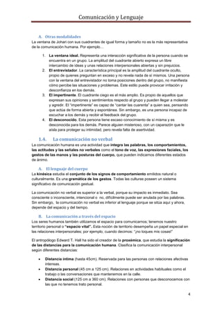 Comunicación y Lenguaje
4
A. Otras modalidades
La ventana de Johari con sus cuadrantes de igual forma y tamaño no es la más representativa
de la comunicación humana. Por ejemplo…
1. La ventana ideal. Representa una interacción significativa de la persona cuando se
encuentra en un grupo. La amplitud del cuadrante abierto expresa un libre
intercambio de ideas y unas relaciones interpersonales abiertas y sin prejuicios.
2. El entrevistador. La característica principal es la amplitud del cuadrante oculto,
propio de quienes preguntan en exceso y no revela nada de sí mismos. Una persona
con la ventana del entrevistador no toma posiciones dentro del grupo, no manifiesta
cómo percibe las situaciones y problemas. Este estilo puede provocar irritación y
desconfianza en los demás.
3. El impertinente. El cuadrante ciego es el más amplio. Es propio de aquellos que
expresan sus opiniones y sentimientos respecto al grupo y pueden llegar a molestar
y agredir. El “impertinente” es capaz de “cantar las cuarenta” a quien sea, pensando
que actúa de forma abierta y espontánea. Sin embargo, es una persona incapaz de
escuchar a los demás y recibir el feedback del grupo.
4. El desconocido. Esta persona tiene escaso conocimiento de sí misma y es
desconocida para los demás. Parece alguien misterioso, con un caparazón que le
aísla para proteger su intimidad, pero revela falta de asertividad.
1.4. La comunicación no verbal
La comunicación humana es una actividad que integra las palabras, los comportamientos,
las actitudes y las señales no verbales como el tono de voz, las expresiones faciales, los
gestos de las manos y las posturas del cuerpo, que pueden indicarnos diferentes estados
de ánimo.
A. El lenguaje del cuerpo
La kinésica estudia el conjunto de los signos de comportamiento emitidos natural o
culturalmente. Es una gramática de los gestos. Todas las culturas poseen un sistema
significativo de comunicación gestual.
La comunicación no verbal es superior a la verbal, porque su impacto es inmediato. Sea
consciente o inconsciente, intencional o no, difícilmente puede ser anulada por las palabras.
Sin embargo, la comunicación no verbal es inferior al lenguaje porque se sitúa aquí y ahora,
depende del espacio y del tiempo.
B. La comunicación a través del espacio
Los seres humanos también utilizamos el espacio para comunicarnos; tenemos nuestro
territorio personal o “espacio vital”. Esta noción de territorio desempeña un papel especial en
las relaciones interpersonales; por ejemplo, cuando decimos: “¡no toques mis cosas!”
El antropólogo Edward T. Hall ha sido el creador de la proxémica, que estudia la significación
de las distancias para la comunicación humana. Clasifica la comunicación interpersonal
según diferentes distancias:
 Distancia íntima (hasta 45cm). Reservada para las personas con relaciones afectivas
intensas.
 Distancia personal (45 cm a 125 cm). Relaciones en actividades habituales como el
trabajo o las conversaciones que mantenemos en la calle.
 Distancia social (125 cm a 360 cm). Relaciones con personas que desconocemos con
las que no tenemos trato personal.
 