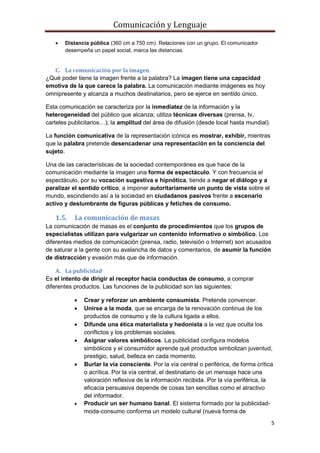 Comunicación y Lenguaje
5
 Distancia pública (360 cm a 750 cm). Relaciones con un grupo. El comunicador
desempeña un papel social, marca las distancias.
C. La comunicación por la imagen
¿Qué poder tiene la imagen frente a la palabra? La imagen tiene una capacidad
emotiva de la que carece la palabra. La comunicación mediante imágenes es hoy
omnipresente y alcanza a muchos destinatarios, pero se ejerce en sentido único.
Esta comunicación se caracteriza por la inmediatez de la información y la
heterogeneidad del público que alcanza; utiliza técnicas diversas (prensa, tv,
carteles publicitarios…); la amplitud del área de difusión (desde local hasta mundial).
La función comunicativa de la representación icónica es mostrar, exhibir, mientras
que la palabra pretende desencadenar una representación en la conciencia del
sujeto.
Una de las características de la sociedad contemporánea es que hace de la
comunicación mediante la imagen una forma de espectáculo. Y con frecuencia el
espectáculo, por su vocación sugestiva e hipnótica, tiende a negar el diálogo y a
paralizar el sentido crítico, a imponer autoritariamente un punto de vista sobre el
mundo, escindiendo así a la sociedad en ciudadanos pasivos frente a escenario
activo y deslumbrante de figuras públicas y fetiches de consumo.
1.5. La comunicación de masas
La comunicación de masas es el conjunto de procedimientos que los grupos de
especialistas utilizan para vulgarizar un contenido informativo o simbólico. Los
diferentes medios de comunicación (prensa, radio, televisión o Internet) son acusados
de saturar a la gente con su avalancha de datos y comentarios, de asumir la función
de distracción y evasión más que de información.
A. La publicidad
Es el intento de dirigir al receptor hacia conductas de consumo, a comprar
diferentes productos. Las funciones de la publicidad son las siguientes:
 Crear y reforzar un ambiente consumista. Pretende convencer.
 Unirse a la moda, que se encarga de la renovación continua de los
productos de consumo y de la cultura ligada a ellos.
 Difunde una ética materialista y hedonista a la vez que oculta los
conflictos y los problemas sociales.
 Asignar valores simbólicos. La publicidad configura modelos
simbólicos y el consumidor aprende qué productos simbolizan juventud,
prestigio, salud, belleza en cada momento.
 Burlar la vía consciente. Por la vía central o periférica, de forma crítica
o acrítica. Por la vía central, el destinatario de un mensaje hace una
valoración reflexiva de la información recibida. Por la vía periférica, la
eficacia persuasiva depende de cosas tan sencillas como el atractivo
del informador.
 Producir un ser humano banal. El sistema formado por la publicidad-
moda-consumo conforma un modelo cultural (nueva forma de
 