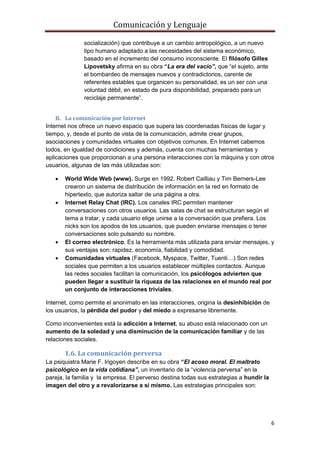 Comunicación y Lenguaje
6
socialización) que contribuye a un cambio antropológico, a un nuevo
tipo humano adaptado a las necesidades del sistema económico,
basado en el incremento del consumo inconsciente. El filósofo Gilles
Lipovetsky afirma en su obra “La era del vacío”, que “el sujeto, ante
el bombardeo de mensajes nuevos y contradictorios, carente de
referentes estables que organicen su personalidad, es un ser con una
voluntad débil, en estado de pura disponibilidad, preparado para un
reciclaje permanente”.
B. La comunicación por Internet
Internet nos ofrece un nuevo espacio que supera las coordenadas físicas de lugar y
tiempo, y, desde el punto de vista de la comunicación, admite crear grupos,
asociaciones y comunidades virtuales con objetivos comunes. En Internet cabemos
todos, en igualdad de condiciones y además, cuenta con muchas herramientas y
aplicaciones que proporcionan a una persona interacciones con la máquina y con otros
usuarios, algunas de las más utilizadas son:
 World Wide Web (www). Surge en 1992. Robert Cailliau y Tim Berners-Lee
crearon un sistema de distribución de información en la red en formato de
hipertexto, que autoriza saltar de una página a otra.
 Internet Relay Chat (IRC). Los canales IRC permiten mantener
conversaciones con otros usuarios. Las salas de chat se estructuran según el
tema a tratar, y cada usuario elige unirse a la conversación que prefiera. Los
nicks son los apodos de los usuarios, que pueden enviarse mensajes o tener
conversaciones solo pulsando su nombre.
 El correo electrónico. Es la herramienta más utilizada para enviar mensajes, y
sus ventajas son: rapidez, economía, fiabilidad y comodidad.
 Comunidades virtuales (Facebook, Myspace, Twitter, Tuenti…) Son redes
sociales que permiten a los usuarios establecer múltiples contactos. Aunque
las redes sociales facilitan la comunicación, los psicólogos advierten que
pueden llegar a sustituir la riqueza de las relaciones en el mundo real por
un conjunto de interacciones triviales.
Internet, como permite el anonimato en las interacciones, origina la desinhibición de
los usuarios, la pérdida del pudor y del miedo a expresarse libremente.
Como inconvenientes está la adicción a Internet, su abuso está relacionado con un
aumento de la soledad y una disminución de la comunicación familiar y de las
relaciones sociales.
1.6. La comunicación perversa
La psiquiatra Marie F. Irigoyen describe en su obra “El acoso moral. El maltrato
psicológico en la vida cotidiana”, un inventario de la “violencia perversa” en la
pareja, la familia y la empresa. El perverso destina todas sus estrategias a hundir la
imagen del otro y a revalorizarse a sí mismo. Las estrategias principales son:
 