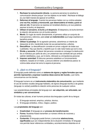 Comunicación y Lenguaje
7
1. Rechazar la comunicación directa. La persona perversa no practica la
comunicación directa porque “con los objetos no se habla”. Rechazar el diálogo
es una hábil manera de agravar el conflicto.
2. Deformar el lenguaje. Cuando los perversos hablan con su víctima adoptan
una voz fría, insulsa y monocorde, que desencadena el miedo y pone al
otro en vilo. El perverso se expresa sin tonalidad afectiva y en sus palabras
asoman la burla y el desprecio.
3. Utilizar el sarcasmo, la burla y el desprecio. El desprecio y la burla dominan
la relación del perverso con el mundo exterior.
4. Mentir. En lugar de mentir directamente, el perverso utiliza un conjunto de
insinuaciones y silencios, para crear un malentendido que luego explotará en
beneficio propio.
5. Utilizar la paradoja. En la agresión perversa, advertimos un intento de
desquiciar al otro, haciéndole dudar de sus pensamientos y afectos.
6. Descalificar. La descalificación consiste en privar a alguien de todas sus
cualidades. Hay que decirle y repetirle que no vale nada hasta que se lo crea.
7. Divide y vencerás. El placer del perverso consiste en conseguir la destrucción
de un individuo por parte de otro y en presenciar ese combate del que ambos
saldrán debilitados y que, por lo tanto, reforzará su omnipotencia personal.
8. Imponer autoridad. El discurso perverso establece un funcionamiento
totalitario, basado en el miedo, y procura obtener una obediencia pasiva: la
víctima debe actuar tal como lo espera el perverso.
2. ¿Qué es el lenguaje?
El lenguaje puede definirse como un sistema de signos y reglas formales que nos
permite representar y expresar nuestras ideas acerca del mundo, y por tanto,
comunicarnos con los demás.
El lenguaje humano es un instrumento sistemático de comunicación, que mediante
el uso de sonidos vocales (lenguaje hablado), de signos (lenguaje escrito) o de gestos
(lenguaje no verbal) posibilita la relación entre personas de cualquier cultura.
Las características principales del lenguaje son: ser adquirido, ser articulado, ser
simbólico y ser convencional.
En todas las culturas, el ser humano produce dos lenguajes a partir de su lengua:
1. El lenguaje racional, empírico, práctico, técnico.
2. El lenguaje simbólico, mítico, mágico, poético.
Las propiedades del lenguaje son:
 Creatividad. El lenguaje es un proceso de transformación.
 Forma. Nuestras frases transmiten un número infinito de nociones y
proposiciones.
 Contenido. El lenguaje puede formar y comunicar abstracciones,
significados que son independientes de la situación inmediata. El lenguaje
nos permite hacer referencia a entidades y acontecimientos distantes en el
 