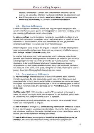 Comunicación y Lenguaje
8
espacio y en el tiempo. También tiene una dimensión emocional, que se
expresa por los gestos, el tono de voz, la expresión facial o la postura corporal.
 Uso. El lenguaje organiza nuestra experiencia sensorial, expresa nuestra
conciencia de identidad y es un medio de comunicación social.
2.1. El origen del lenguaje
Esta facultad es única en el reino animal, pues ninguna especie se aproxima a la
conversación humana, dado que los animales poseen un sistema de sonidos y gestos
que no están codificados de manera intencionada.
La paleoneurología es una ciencia que investiga las capacidades mentales de una
especie fósil mediante las impresiones que el cerebro deja sobre la superficie interna
del cráneo. El Australopithecus, hace unos tres millones de años, ya poseía las
condiciones cerebrales necesarias para desarrollar el lenguaje.
Otra investigación sobre el origen del lenguaje se basa en el estudio del conjunto de
órganos responsables de la emisión de sonidos que componen el habla humana, es
decir, laringe, faringe, cavidades nasal y oral.
La posición de la laringe en el cuello es más baja en el hombre que en los demás
primates. El volumen de la faringe también es mayor en los humanos, que utilizamos
este órgano para modular los sonidos producidos por nuestras cuerdas vocales,
situadas en él. La posición baja de la laringe en los adultos provoca que nos
atragantemos o que no podamos beber al mismo tiempo que respiramos, fenómeno
que no ocurre en los bebés, dado que su laringe no ha “caído”, motivo por el cual no
pueden desarrollar el lenguaje hasta después de unos meses.
2.2. Neuropsicología del lenguaje
La neuropsicología pretende descubrir la localización cerebral de las funciones
mentales superiores. Se cree, después de análisis post mortem de personas que
padecían afasia, es decir, que no podían hablar ni expresarse por escrito, que tenían
los órganos fonadores en correcto estado, que la ubicación del lenguaje en el cerebro
es el lóbulo frontal izquierdo, área de Broca, por ser Pierre Broca, quién lo demostró
(1824-1880).
Carl Wernicke (1848-1905) describe en su obra “El concepto de síntomas de la
afasia: Un estudio psicológico sobre base anatómica” un tipo de afasia, que consiste
en un deterioro de la comprensión más que de la expresión.
Si los pacientes de Broca podían entender pero no hablar, los de Wernicke podían
hablar pero no comprender el lenguaje.
El área de Broca se encarga de la construcción y planificación sintáctica, es decir,
traduce los mensajes en una secuencia ordenada de movimientos de los músculos
que intervienen en el habla. Una lesión de esta área perturba la capacidad de hablar y
escribir, pero no la comprensión del lenguaje hablado.
El área de Wernicke es la encargada de la codificación y decodificación de los
mensajes. Una lesión de esta área inhabilita para la correcta comprensión y
 