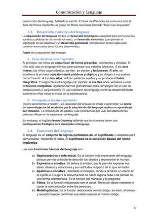 Comunicación y Lenguaje
9
producción del lenguaje, hablado o escrito. El área de Wernicke se comunica con el
área de Broca mediante un grupo de fibras nerviosas llamado “fascículo arqueado”.
2.3. Desarrollo evolutivo del lenguaje
La adquisición del lenguaje implica un desarrollo fonológico (capacidad para pronunciar los
sonidos y palabras de uno o más idiomas), un desarrollo semántico (comprender el
significado de las palabras) y un desarrollo gramatical (comprensión de las reglas para
construir enunciados de un idioma determinado).
Fases de la adquisición del lenguaje:
A. Fases del desarrollo lingüístico
Al principio, los niños se comunican de forma preverbal, con llantos y miradas. El
niño solo usa un lenguaje mímico para expresar sus estados afectivos. A los seis
meses, los niños cogen objetos, sonríen, se sientan y balbucean. Al año, se
establece la primera conexión entre palabras y objetos y se dirigen a sus padres
como “mamá”. A los dos años, utilizan palabras sueltas y se produce el habla
telegráfica. Y luego crece el lenguaje con rapidez. A los tres años, empieza a usar
oraciones completas, aparecen formas gramaticales más complejas con el uso de
preposiciones y conjunciones. El uso cotidiano del lenguaje continúa desarrollándose
durante la niñez hasta el inicio de la adolescencia.
B. El lenguaje es innato o aprendido
¿Cómo aprendemos a hablar? ¿La capacidad del lenguaje es innata o aprendida? La teoría
del aprendizaje social establece que la adquisición del lenguaje implica un aprendizaje
por imitación. La imitación de los adultos y las recompensas por usar correctamente las
palabras influyen en la adquisición del lenguaje.
Sin embargo, el lingüista Noam Chomsky defiende que los humanos tienen una
predisposición biológica para desarrollar el lenguaje.
2.4. Funciones del lenguaje
El lenguaje es un conjunto de signos portadores de un significado y utilizados para
comunicarse mediante el habla. El significado es la condición básica del hecho
lingüístico.
Las seis funciones básicas del lenguaje son:
a) Representativa o referencial. Es la función más importante del lenguaje,
porque permite al hablante describir los objetos y representar el mundo.
b) Expresiva o emotiva. Se refiere al emisor, que le permite expresar sus
ideas, deseos y emociones y sus actitudes respecto de lo que se habla.
c) Apelativa o conativa. Orientada al receptor, tiende a producir un efecto en
el oyente o a sugerir la conveniencia de hacer alguna cosa o de pensar de
una forma determinada. Es la función del mandato y la pregunta.
d) Fática. Es la función relacionada con el canal. Tiene por objeto mantener o
cortar la comunicación entre las personas.
e) Metalingüística. Es la función relacionada con el código, es decir, el emisor
y receptor buscan confirmar que están usando el mismo código.
 