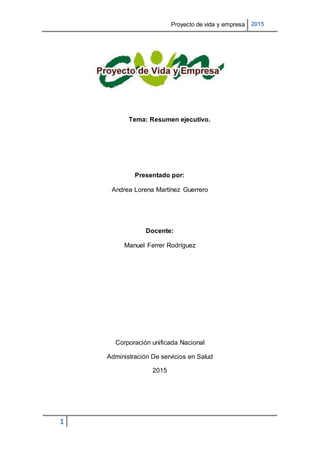 Proyecto de vida y empresa 2015
1
Tema: Resumen ejecutivo.
Presentado por:
Andrea Lorena Martínez Guerrero
Docente:
Manuel Ferrer Rodríguez
Corporación unificada Nacional
Administración De servicios en Salud
2015
 