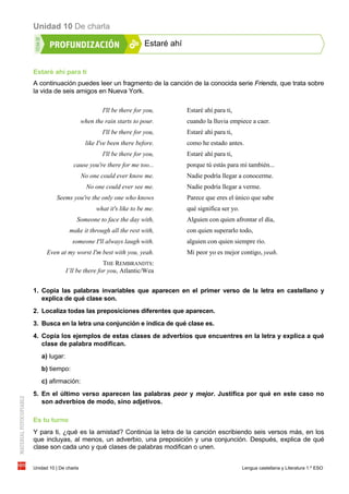 Unidad 10 De charla
Unidad 10 | De charla Lengua castellana y Literatura 1.º ESO
Estaré ahí
Estaré ahí para ti
A continuación puedes leer un fragmento de la canción de la conocida serie Friends, que trata sobre
la vida de seis amigos en Nueva York.
I'll be there for you,
when the rain starts to pour.
I'll be there for you,
like I've been there before.
I'll be there for you,
cause you're there for me too...
No one could ever know me.
No one could ever see me.
Seems you're the only one who knows
what it's like to be me.
Someone to face the day with,
make it through all the rest with,
someone I'll always laugh with.
Even at my worst I'm best with you, yeah.
THE REMBRANDTS:
I’ll be there for you, Atlantic/Wea
Estaré ahí para ti,
cuando la lluvia empiece a caer.
Estaré ahí para ti,
como he estado antes.
Estaré ahí para ti,
porque tú estás para mí también...
Nadie podría llegar a conocerme.
Nadie podría llegar a verme.
Parece que eres el único que sabe
qué significa ser yo.
Alguien con quien afrontar el día,
con quien superarlo todo,
alguien con quien siempre río.
Mi peor yo es mejor contigo, yeah.
1. Copia las palabras invariables que aparecen en el primer verso de la letra en castellano y
explica de qué clase son.
2. Localiza todas las preposiciones diferentes que aparecen.
3. Busca en la letra una conjunción e indica de qué clase es.
4. Copia los ejemplos de estas clases de adverbios que encuentres en la letra y explica a qué
clase de palabra modifican.
a) lugar:
b) tiempo:
c) afirmación:
5. En el último verso aparecen las palabras peor y mejor. Justifica por qué en este caso no
son adverbios de modo, sino adjetivos.
Es tu turno
Y para ti, ¿qué es la amistad? Continúa la letra de la canción escribiendo seis versos más, en los
que incluyas, al menos, un adverbio, una preposición y una conjunción. Después, explica de qué
clase son cada uno y qué clases de palabras modifican o unen.
 