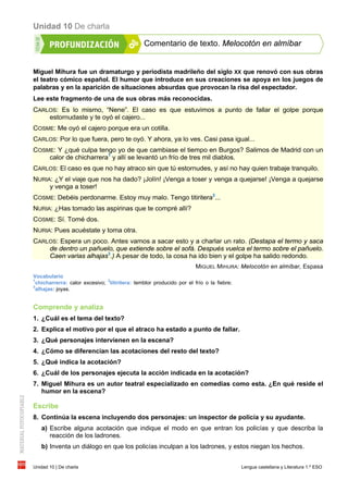 Unidad 10 De charla
Unidad 10 | De charla Lengua castellana y Literatura 1.º ESO
Comentario de texto. Melocotón en almíbar
Miguel Mihura fue un dramaturgo y periodista madrileño del siglo XX que renovó con sus obras
el teatro cómico español. El humor que introduce en sus creaciones se apoya en los juegos de
palabras y en la aparición de situaciones absurdas que provocan la risa del espectador.
Lee este fragmento de una de sus obras más reconocidas.
CARLOS: Es lo mismo, “Nene”. El caso es que estuvimos a punto de fallar el golpe porque
estornudaste y te oyó el cajero...
COSME: Me oyó el cajero porque era un cotilla.
CARLOS: Por lo que fuera, pero te oyó. Y ahora, ya lo ves. Casi pasa igual...
COSME: Y ¿qué culpa tengo yo de que cambiase el tiempo en Burgos? Salimos de Madrid con un
calor de chicharrera1
y allí se levantó un frío de tres mil diablos.
CARLOS: El caso es que no hay atraco sin que tú estornudes, y así no hay quien trabaje tranquilo.
NURIA: ¿Y el viaje que nos ha dado? ¡Jolín! ¡Venga a toser y venga a quejarse! ¡Venga a quejarse
y venga a toser!
COSME: Debéis perdonarme. Estoy muy malo. Tengo titiritera2
...
NURIA: ¿Has tomado las aspirinas que te compré allí?
COSME: Sí. Tomé dos.
NURIA: Pues acuéstate y toma otra.
CARLOS: Espera un poco. Antes vamos a sacar esto y a charlar un rato. (Destapa el termo y saca
de dentro un pañuelo, que extiende sobre el sofá. Después vuelca el termo sobre el pañuelo.
Caen varias alhajas3
.) A pesar de todo, la cosa ha ido bien y el golpe ha salido redondo.
MIGUEL MIHURA: Melocotón en almíbar, Espasa
Vocabulario
1
chicharrerra: calor excesivo;
2
titiritera: temblor producido por el frío o la fiebre;
3
alhajas: joyas.
Comprende y analiza
1. ¿Cuál es el tema del texto?
2. Explica el motivo por el que el atraco ha estado a punto de fallar.
3. ¿Qué personajes intervienen en la escena?
4. ¿Cómo se diferencian las acotaciones del resto del texto?
5. ¿Qué indica la acotación?
6. ¿Cuál de los personajes ejecuta la acción indicada en la acotación?
7. Miguel Mihura es un autor teatral especializado en comedias como esta. ¿En qué reside el
humor en la escena?
Escribe
8. Continúa la escena incluyendo dos personajes: un inspector de policía y su ayudante.
a) Escribe alguna acotación que indique el modo en que entran los policías y que describa la
reacción de los ladrones.
b) Inventa un diálogo en que los policías inculpan a los ladrones, y estos niegan los hechos.
 