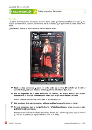 Unidad 10 De charla
Unidad 10 | De charla Lengua castellana y Literatura 1.º ESO
Taller creativo. En cartel
En cartel
Las obras teatrales suelen anunciarse a través de un cartel que contiene el título de la obra y una
imagen representativa, además del nombre de la compañía que representa la pieza, entre otros
datos.
¿Te atreves a diseñar tú mismo el cartel de una obra de teatro?
1.º Fíjate en los elementos y datos de este cartel de la obra El burlador de Sevilla y
convidado de piedra, de Tirso de Molina, que trata del mito de Don Juan.
2.º Lee el fragmento de la obra Melocotón en almíbar, de Miguel Mihura que puedes
encontrar en la ficha del comentario de texto, para la que vas a diseñar un cartel.
Intenta imaginar cómo son los personajes, la ambientación, etc.
3.º Haz un dibujo de la escena que has leído para utilizarlo como fondo de tu cartel.
4.º Inventa un nombre para la compañía teatral y añade los datos que creas necesarios para
publicitar la obra de teatro.
Puedes añadir nombres inventados de actores, director, etc., o incluir algunos a los que admires
y a los que te gustaría ver representando la obra en el teatro.
 