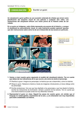 Unidad 10 De charla
Unidad 10 | De charla Lengua castellana y Literatura 1.º ESO
Escribir un guion
Un storyboard o guion gráfico es una sucesión ordenada de viñetas que sirven como
planificación del esquema visual de una película o cualquier otro vídeo. Las
ilustraciones del storyboard ofrecen una visión previa de la historia antes de ser
rodada.
En un guion en imágenes, cada viñeta representa una escena de la historia, y, aunque
el storyboard es esencialmente visual, en cada ilustración pueden aparecer apuntes
que den instrucciones sobre cómo ha de ser el desarrollo de esa escena en particular.
1. Vamos a crear nuestro guion siguiendo el modelo del storyboard anterior. Ten en cuenta
que debes dar las indicaciones de lo que ocurre y de cómo se siente el personaje.
1º Planifica tu guion. Imagina los personajes, la historia que vas a desarrollar y cómo la rodarías.
2º Dibuja tu guion. Redacta la historia a través de imágenes introduciendo un breve diálogo entre
los personajes.
3º Escribe anotaciones. Una vez que has diseñado a los personajes y que has ideado la historia,
escribe las indicaciones de iluminación, cámara y posición de los actores. Ten en cuenta que
una misma historia se puede contar de muy diferentes maneras.
2. Representad el guion en clase. Seguid los pasos de vuestro guion, sin olvidar que el
lenguaje no verbal (gestos, expresiones de la cara...) y la entonación son muy importantes
para darle credibilidad a la historia.
Disposición visual.
Organización de las
escenas de manera
ordenada.
Indicaciones para el
rodaje. Notas sobre la
posición de la cámara, el
uso de luces y efectos.
 