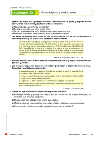 Unidad 10 De charla
Unidad 10 | De charla Lengua castellana y Literatura 1.º ESO
El uso del punto y los dos puntos
1. Escribe de nuevo las siguientes oraciones introduciendo un punto y seguido donde
corresponda y usando mayúsculas cuando sea necesario.
a) Mañana tengo examen tengo que estudiar.
b) No hay ni una nube va a hacer mucho calor.
c) Se me ha acabado el cartucho de la impresora salgo a comprar otro.
d) Dentro de dos días es su cumpleaños tengo que hacerle un regalo.
2. Lee estas recomendaciones sobre el uso de una pila de litio en una videocámara y
coloca los puntos y las mayúsculas necesarios correctamente.
La batería debe recargarse a temperatura ambiente entre 0 ºC y 40 ºC nunca la
recargue a temperaturas por debajo de 0 ºC incluso si se ha recargado completamente,
si la batería se usa con temperaturas inferiores a 0 ºC, se reducirá su vida útil la vida
útil y capacidad de la batería se reducirán si la batería se deja a temperaturas por
encima de 40 ºC durante un período prolongado de tiempo, incluso si se ha recargado
completamente no ponga la batería cerca de una fuente de calor (por ejemplo, fuego o
llamas)
Manual de videocámara SAMSUNG 8 mm
3. Además de punto final, el texto anterior debe tener tres puntos y aparte. Indica entre qué
palabras y por qué.
4. Las oraciones siguientes están desordenadas y pertenecen al desarrollo de una noticia.
Ordénalas y puntúalas correctamente.
al desconcierto por la evacuación de toda una terminal se sumó la cancelación de
decenas de vuelos e interminables retrasos
la extraña conducta de un pasajero que se negó a pasar el habitual control de seguridad
provocó ayer un nuevo episodio de pánico
el sospechoso se diluyó entre el caos aeroportuario, sin poder ser detenido
a su llegada a Barajas, varios de los pasajeros de los vuelos retrasados comentaron que
no les facilitaron información
El Mundo, 23 de abril de 2006
5. Coloca los dos puntos necesarios en las siguientes oraciones.
a) Estimados madres y padres Con motivo del 25º aniversario de nuestra fundación, os
invitamos a un almuerzo campestre.
b) No voy a salir este sábado tengo mucho que estudiar.
c) Mañana celebraré mi cumpleaños tarta, velas, piñatas, invitaciones y muchos regalos.
d) El tendero dijo “¿Sabes si tu madre recogerá la carne para el estofado?”.
 